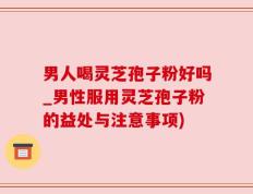 男人喝灵芝孢子粉好吗_男性服用灵芝孢子粉的益处与注意事项)