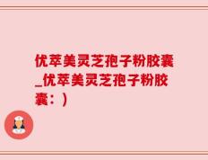 优萃美灵芝孢子粉胶囊_优萃美灵芝孢子粉胶囊：)