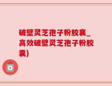 破壁灵芝孢子粉胶襄_高效破壁灵芝孢子粉胶囊)