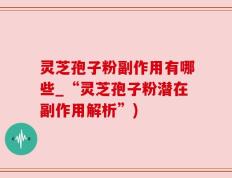 灵芝孢子粉副作用有哪些_“灵芝孢子粉潜在副作用解析”)