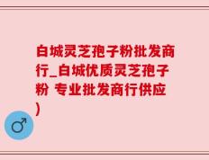 白城灵芝孢子粉批发商行_白城优质灵芝孢子粉 专业批发商行供应)