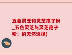 五色灵芝和灵芝孢子粉_五色灵芝与灵芝孢子粉：的天然选择)