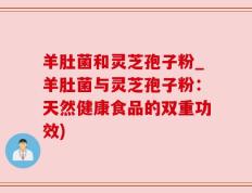 羊肚菌和灵芝孢子粉_羊肚菌与灵芝孢子粉：天然健康食品的双重功效)