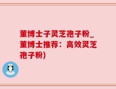 董博士子灵芝孢子粉_董博士推荐：高效灵芝孢子粉)