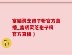 富硒灵芝孢子粉官方直播_富硒灵芝孢子粉 官方直播 )