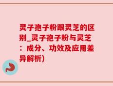 灵子孢子粉跟灵芝的区别_灵子孢子粉与灵芝：成分、功效及应用差异解析)
