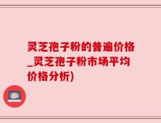 灵芝孢子粉的普遍价格_灵芝孢子粉市场平均价格分析)