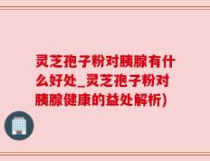 灵芝孢子粉对胰腺有什么好处_灵芝孢子粉对胰腺健康的益处解析)