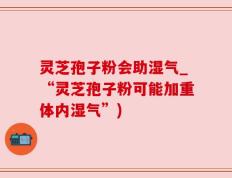 灵芝孢子粉会助湿气_“灵芝孢子粉可能加重体内湿气”)