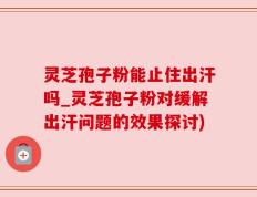 灵芝孢子粉能止住出汗吗_灵芝孢子粉对缓解出汗问题的效果探讨)