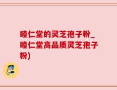 睦仁堂的灵芝孢子粉_睦仁堂高品质灵芝孢子粉)