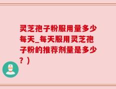 灵芝孢子粉服用量多少每天_每天服用灵芝孢子粉的推荐剂量是多少？)