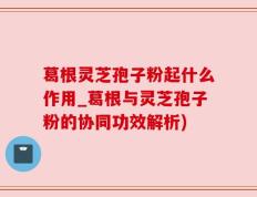 葛根灵芝孢子粉起什么作用_葛根与灵芝孢子粉的协同功效解析)