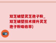 双芝破壁灵芝孢子粉_双芝破壁技术提升灵芝孢子粉吸收率)
