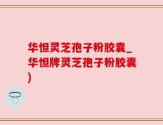 华怛灵芝孢子粉胶囊_华怛牌灵芝孢子粉胶囊)
