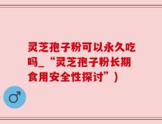 灵芝孢子粉可以永久吃吗_“灵芝孢子粉长期食用安全性探讨”)