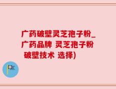 广药破壁灵芝孢子粉_广药品牌 灵芝孢子粉 破壁技术 选择)