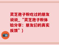 灵芝孢子粉吃过的朋友说说_“灵芝孢子粉体验分享：朋友们的真实反馈”)