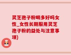 灵芝孢子粉喝多好吗女性_女性长期服用灵芝孢子粉的益处与注意事项)