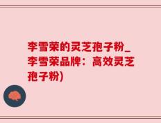 李雪荣的灵芝孢子粉_李雪荣品牌：高效灵芝孢子粉)