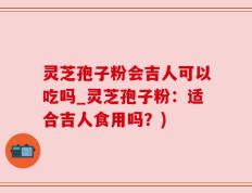 灵芝孢子粉会吉人可以吃吗_灵芝孢子粉：适合吉人食用吗？)