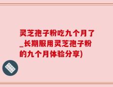灵芝孢子粉吃九个月了_长期服用灵芝孢子粉的九个月体验分享)