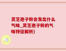 灵芝孢子粉会发出什么气味_灵芝孢子粉的气味特征解析)