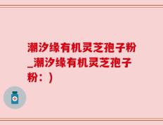 潮汐缘有机灵芝孢子粉_潮汐缘有机灵芝孢子粉：)