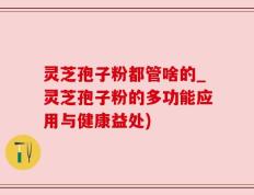 灵芝孢子粉都管啥的_灵芝孢子粉的多功能应用与健康益处)