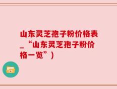 山东灵芝孢子粉价格表_“山东灵芝孢子粉价格一览”)