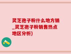 灵芝孢子粉什么地方销_灵芝孢子粉销售热点地区分析)