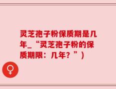 灵芝孢子粉保质期是几年_“灵芝孢子粉的保质期限：几年？”)