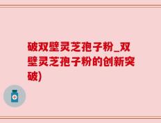 破双壁灵芝孢子粉_双壁灵芝孢子粉的创新突破)