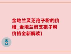 金地兰灵芝孢子粉的价格_金地兰灵芝孢子粉价格全新解读)