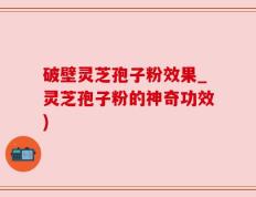 破壁灵芝孢子粉效果_灵芝孢子粉的神奇功效)