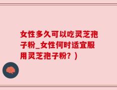 女性多久可以吃灵芝孢子粉_女性何时适宜服用灵芝孢子粉？)