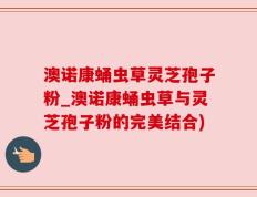 澳诺康蛹虫草灵芝孢子粉_澳诺康蛹虫草与灵芝孢子粉的完美结合)