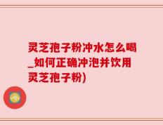 灵芝孢子粉冲水怎么喝_如何正确冲泡并饮用灵芝孢子粉)