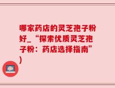 哪家药店的灵芝孢子粉好_“探索优质灵芝孢子粉：药店选择指南”)