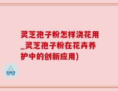 灵芝孢子粉怎样浇花用_灵芝孢子粉在花卉养护中的创新应用)