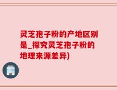 灵芝孢子粉的产地区别是_探究灵芝孢子粉的地理来源差异)