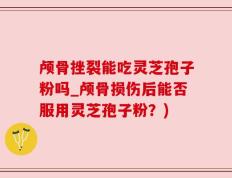 颅骨挫裂能吃灵芝孢子粉吗_颅骨损伤后能否服用灵芝孢子粉？)