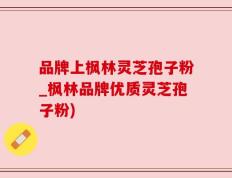 品牌上枫林灵芝孢子粉_枫林品牌优质灵芝孢子粉)