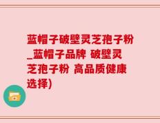 蓝帽子破壁灵芝孢子粉_蓝帽子品牌 破壁灵芝孢子粉 高品质健康选择)