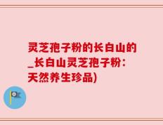 灵芝孢子粉的长白山的_长白山灵芝孢子粉：天然养生珍品)
