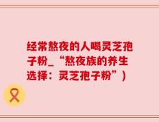 经常熬夜的人喝灵芝孢子粉_“熬夜族的养生选择：灵芝孢子粉”)