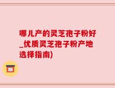 哪儿产的灵芝孢子粉好_优质灵芝孢子粉产地选择指南)