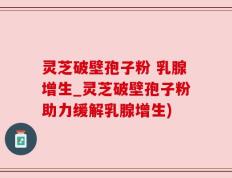灵芝破壁孢子粉 乳腺增生_灵芝破壁孢子粉助力缓解乳腺增生)