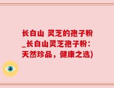 长白山 灵芝的孢子粉_长白山灵芝孢子粉：天然珍品，健康之选)