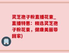 灵芝孢子粉直播花束_直播特惠：精选灵芝孢子粉花束，健康美丽带回家)